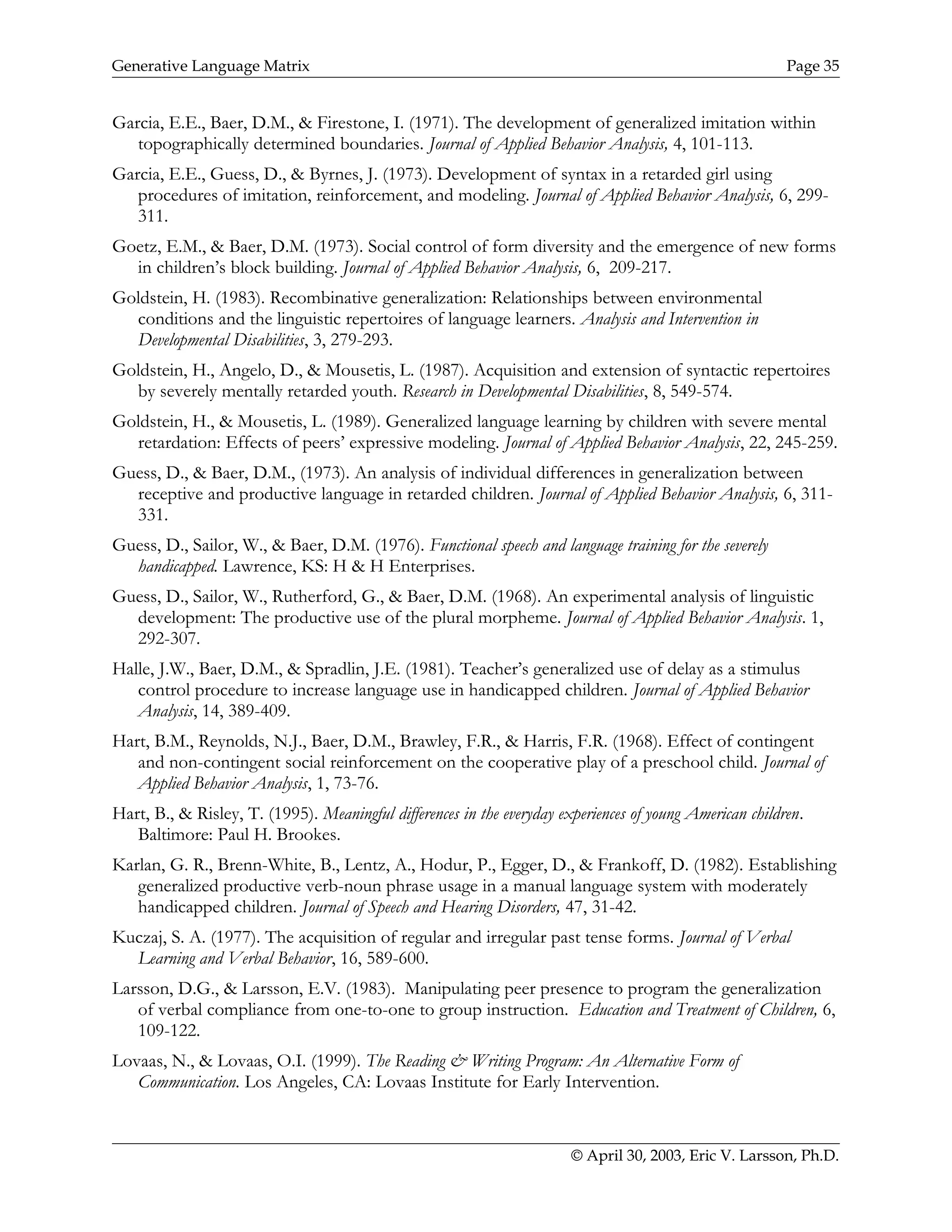 Generative Language Matrix Page 35
Garcia, E.E., Baer, D.M., & Firestone, I. (1971). The development of generalized imitation within
topographically determined boundaries. Journal of Applied Behavior Analysis, 4, 101-113.
Garcia, E.E., Guess, D., & Byrnes, J. (1973). Development of syntax in a retarded girl using
procedures of imitation, reinforcement, and modeling. Journal of Applied Behavior Analysis, 6, 299-
311.
Goetz, E.M., & Baer, D.M. (1973). Social control of form diversity and the emergence of new forms
in children’s block building. Journal of Applied Behavior Analysis, 6, 209-217.
Goldstein, H. (1983). Recombinative generalization: Relationships between environmental
conditions and the linguistic repertoires of language learners. Analysis and Intervention in
Developmental Disabilities, 3, 279-293.
Goldstein, H., Angelo, D., & Mousetis, L. (1987). Acquisition and extension of syntactic repertoires
by severely mentally retarded youth. Research in Developmental Disabilities, 8, 549-574.
Goldstein, H., & Mousetis, L. (1989). Generalized language learning by children with severe mental
retardation: Effects of peers’ expressive modeling. Journal of Applied Behavior Analysis, 22, 245-259.
Guess, D., & Baer, D.M., (1973). An analysis of individual differences in generalization between
receptive and productive language in retarded children. Journal of Applied Behavior Analysis, 6, 311-
331.
Guess, D., Sailor, W., & Baer, D.M. (1976). Functional speech and language training for the severely
handicapped. Lawrence, KS: H & H Enterprises.
Guess, D., Sailor, W., Rutherford, G., & Baer, D.M. (1968). An experimental analysis of linguistic
development: The productive use of the plural morpheme. Journal of Applied Behavior Analysis. 1,
292-307.
Halle, J.W., Baer, D.M., & Spradlin, J.E. (1981). Teacher’s generalized use of delay as a stimulus
control procedure to increase language use in handicapped children. Journal of Applied Behavior
Analysis, 14, 389-409.
Hart, B.M., Reynolds, N.J., Baer, D.M., Brawley, F.R., & Harris, F.R. (1968). Effect of contingent
and non-contingent social reinforcement on the cooperative play of a preschool child. Journal of
Applied Behavior Analysis, 1, 73-76.
Hart, B., & Risley, T. (1995). Meaningful differences in the everyday experiences of young American children.
Baltimore: Paul H. Brookes.
Karlan, G. R., Brenn-White, B., Lentz, A., Hodur, P., Egger, D., & Frankoff, D. (1982). Establishing
generalized productive verb-noun phrase usage in a manual language system with moderately
handicapped children. Journal of Speech and Hearing Disorders, 47, 31-42.
Kuczaj, S. A. (1977). The acquisition of regular and irregular past tense forms. Journal of Verbal
Learning and Verbal Behavior, 16, 589-600.
Larsson, D.G., & Larsson, E.V. (1983). Manipulating peer presence to program the generalization
of verbal compliance from one-to-one to group instruction. Education and Treatment of Children, 6,
109-122.
Lovaas, N., & Lovaas, O.I. (1999). The Reading & Writing Program: An Alternative Form of
Communication. Los Angeles, CA: Lovaas Institute for Early Intervention.
© April 30, 2003, Eric V. Larsson, Ph.D.
 