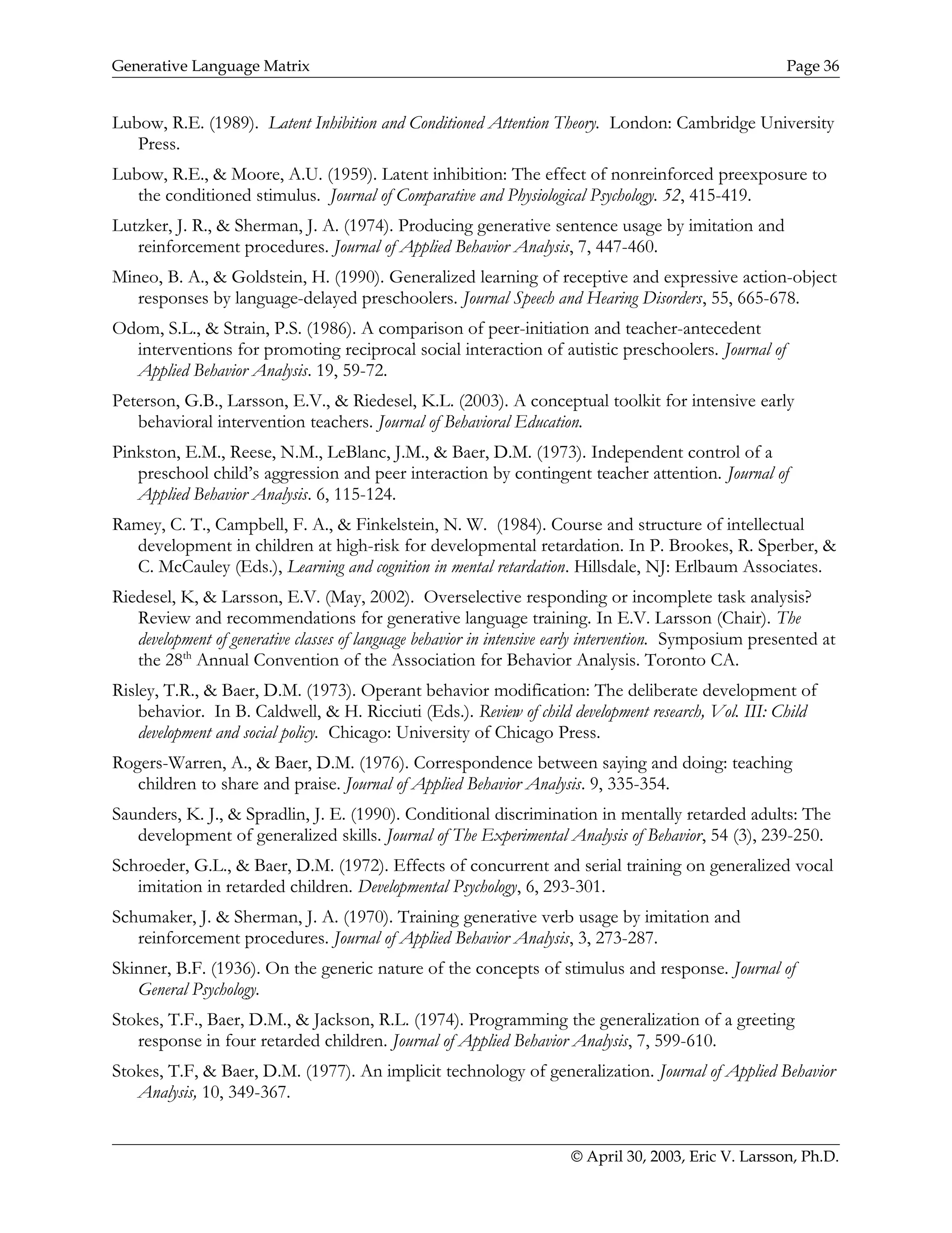 Generative Language Matrix Page 36
Lubow, R.E. (1989). Latent Inhibition and Conditioned Attention Theory. London: Cambridge University
Press.
Lubow, R.E., & Moore, A.U. (1959). Latent inhibition: The effect of nonreinforced preexposure to
the conditioned stimulus. Journal of Comparative and Physiological Psychology. 52, 415-419.
Lutzker, J. R., & Sherman, J. A. (1974). Producing generative sentence usage by imitation and
reinforcement procedures. Journal of Applied Behavior Analysis, 7, 447-460.
Mineo, B. A., & Goldstein, H. (1990). Generalized learning of receptive and expressive action-object
responses by language-delayed preschoolers. Journal Speech and Hearing Disorders, 55, 665-678.
Odom, S.L., & Strain, P.S. (1986). A comparison of peer-initiation and teacher-antecedent
interventions for promoting reciprocal social interaction of autistic preschoolers. Journal of
Applied Behavior Analysis. 19, 59-72.
Peterson, G.B., Larsson, E.V., & Riedesel, K.L. (2003). A conceptual toolkit for intensive early
behavioral intervention teachers. Journal of Behavioral Education.
Pinkston, E.M., Reese, N.M., LeBlanc, J.M., & Baer, D.M. (1973). Independent control of a
preschool child’s aggression and peer interaction by contingent teacher attention. Journal of
Applied Behavior Analysis. 6, 115-124.
Ramey, C. T., Campbell, F. A., & Finkelstein, N. W. (1984). Course and structure of intellectual
development in children at high-risk for developmental retardation. In P. Brookes, R. Sperber, &
C. McCauley (Eds.), Learning and cognition in mental retardation. Hillsdale, NJ: Erlbaum Associates.
Riedesel, K, & Larsson, E.V. (May, 2002). Overselective responding or incomplete task analysis?
Review and recommendations for generative language training. In E.V. Larsson (Chair). The
development of generative classes of language behavior in intensive early intervention. Symposium presented at
the 28th
Annual Convention of the Association for Behavior Analysis. Toronto CA.
Risley, T.R., & Baer, D.M. (1973). Operant behavior modification: The deliberate development of
behavior. In B. Caldwell, & H. Ricciuti (Eds.). Review of child development research, Vol. III: Child
development and social policy. Chicago: University of Chicago Press.
Rogers-Warren, A., & Baer, D.M. (1976). Correspondence between saying and doing: teaching
children to share and praise. Journal of Applied Behavior Analysis. 9, 335-354.
Saunders, K. J., & Spradlin, J. E. (1990). Conditional discrimination in mentally retarded adults: The
development of generalized skills. Journal of The Experimental Analysis of Behavior, 54 (3), 239-250.
Schroeder, G.L., & Baer, D.M. (1972). Effects of concurrent and serial training on generalized vocal
imitation in retarded children. Developmental Psychology, 6, 293-301.
Schumaker, J. & Sherman, J. A. (1970). Training generative verb usage by imitation and
reinforcement procedures. Journal of Applied Behavior Analysis, 3, 273-287.
Skinner, B.F. (1936). On the generic nature of the concepts of stimulus and response. Journal of
General Psychology.
Stokes, T.F., Baer, D.M., & Jackson, R.L. (1974). Programming the generalization of a greeting
response in four retarded children. Journal of Applied Behavior Analysis, 7, 599-610.
Stokes, T.F, & Baer, D.M. (1977). An implicit technology of generalization. Journal of Applied Behavior
Analysis, 10, 349-367.
© April 30, 2003, Eric V. Larsson, Ph.D.
 