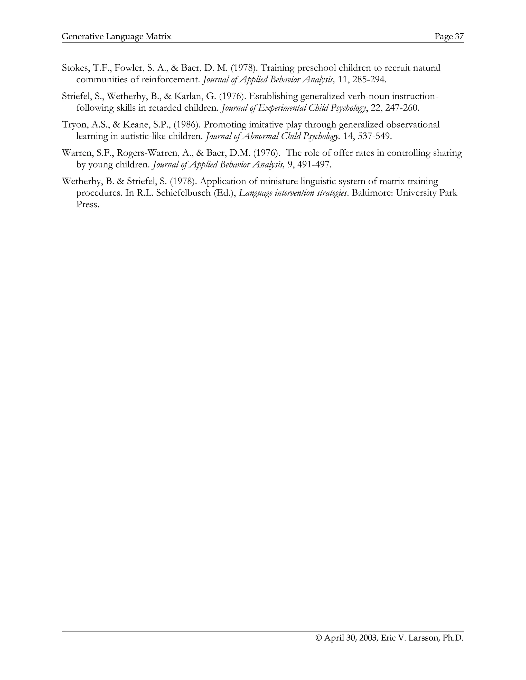 Generative Language Matrix Page 37
Stokes, T.F., Fowler, S. A., & Baer, D. M. (1978). Training preschool children to recruit natural
communities of reinforcement. Journal of Applied Behavior Analysis, 11, 285-294.
Striefel, S., Wetherby, B., & Karlan, G. (1976). Establishing generalized verb-noun instruction-
following skills in retarded children. Journal of Experimental Child Psychology, 22, 247-260.
Tryon, A.S., & Keane, S.P., (1986). Promoting imitative play through generalized observational
learning in autistic-like children. Journal of Abnormal Child Psychology. 14, 537-549.
Warren, S.F., Rogers-Warren, A., & Baer, D.M. (1976). The role of offer rates in controlling sharing
by young children. Journal of Applied Behavior Analysis, 9, 491-497.
Wetherby, B. & Striefel, S. (1978). Application of miniature linguistic system of matrix training
procedures. In R.L. Schiefelbusch (Ed.), Language intervention strategies. Baltimore: University Park
Press.
© April 30, 2003, Eric V. Larsson, Ph.D.
 