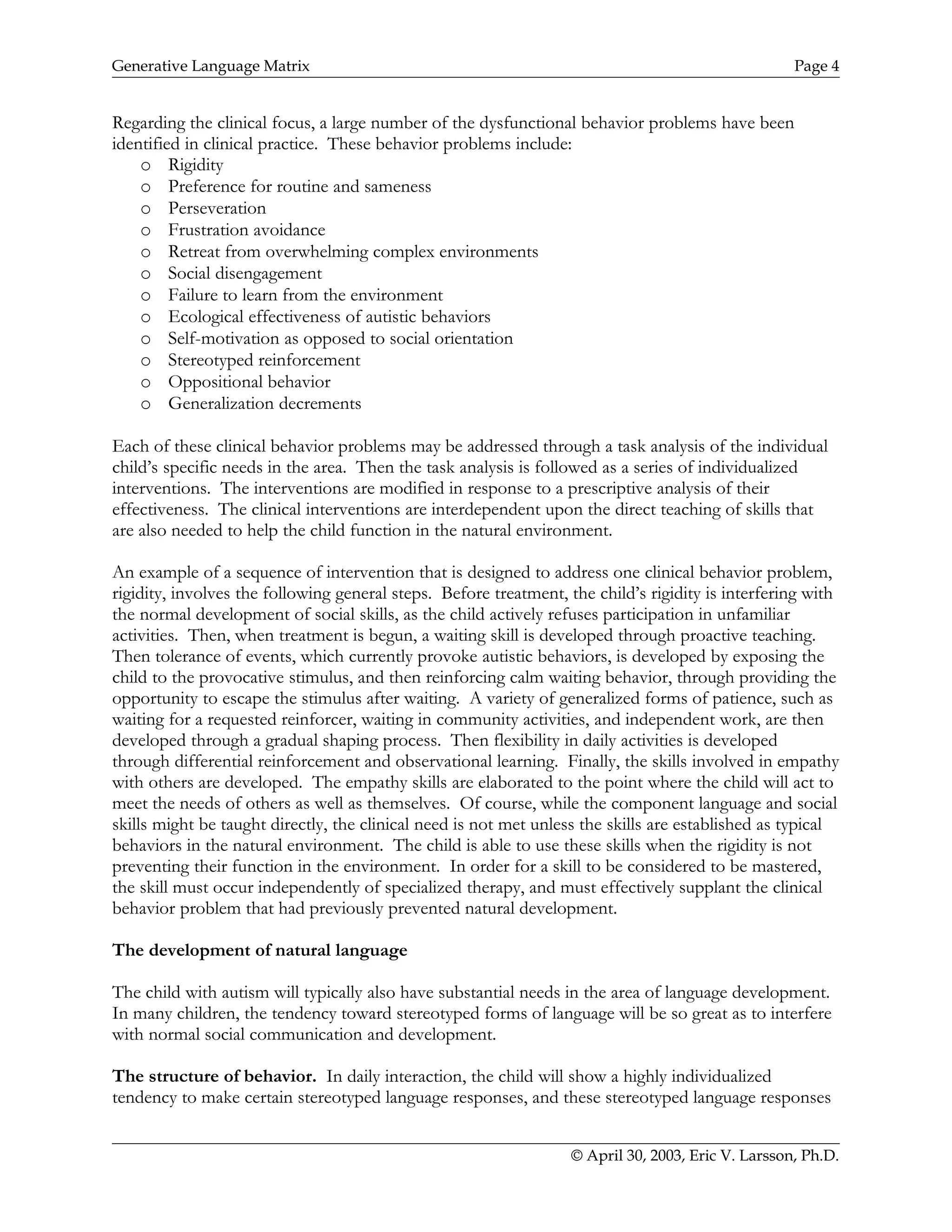 Generative Language Matrix Page 4
Regarding the clinical focus, a large number of the dysfunctional behavior problems have been
identified in clinical practice. These behavior problems include:
o Rigidity
o Preference for routine and sameness
o Perseveration
o Frustration avoidance
o Retreat from overwhelming complex environments
o Social disengagement
o Failure to learn from the environment
o Ecological effectiveness of autistic behaviors
o Self-motivation as opposed to social orientation
o Stereotyped reinforcement
o Oppositional behavior
o Generalization decrements
Each of these clinical behavior problems may be addressed through a task analysis of the individual
child’s specific needs in the area. Then the task analysis is followed as a series of individualized
interventions. The interventions are modified in response to a prescriptive analysis of their
effectiveness. The clinical interventions are interdependent upon the direct teaching of skills that
are also needed to help the child function in the natural environment.
An example of a sequence of intervention that is designed to address one clinical behavior problem,
rigidity, involves the following general steps. Before treatment, the child’s rigidity is interfering with
the normal development of social skills, as the child actively refuses participation in unfamiliar
activities. Then, when treatment is begun, a waiting skill is developed through proactive teaching.
Then tolerance of events, which currently provoke autistic behaviors, is developed by exposing the
child to the provocative stimulus, and then reinforcing calm waiting behavior, through providing the
opportunity to escape the stimulus after waiting. A variety of generalized forms of patience, such as
waiting for a requested reinforcer, waiting in community activities, and independent work, are then
developed through a gradual shaping process. Then flexibility in daily activities is developed
through differential reinforcement and observational learning. Finally, the skills involved in empathy
with others are developed. The empathy skills are elaborated to the point where the child will act to
meet the needs of others as well as themselves. Of course, while the component language and social
skills might be taught directly, the clinical need is not met unless the skills are established as typical
behaviors in the natural environment. The child is able to use these skills when the rigidity is not
preventing their function in the environment. In order for a skill to be considered to be mastered,
the skill must occur independently of specialized therapy, and must effectively supplant the clinical
behavior problem that had previously prevented natural development.
The development of natural language
The child with autism will typically also have substantial needs in the area of language development.
In many children, the tendency toward stereotyped forms of language will be so great as to interfere
with normal social communication and development.
The structure of behavior. In daily interaction, the child will show a highly individualized
tendency to make certain stereotyped language responses, and these stereotyped language responses
© April 30, 2003, Eric V. Larsson, Ph.D.
 