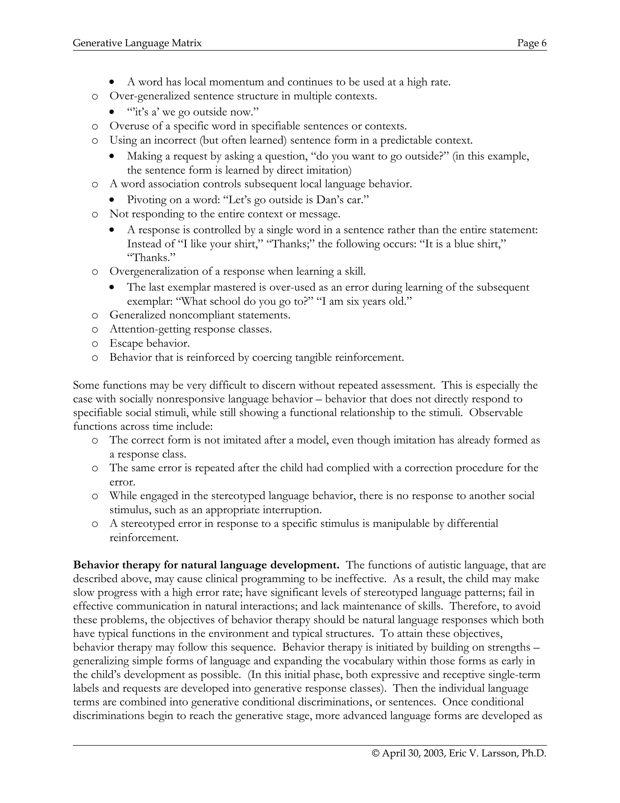 Generative Language Matrix Page 6
• A word has local momentum and continues to be used at a high rate.
o Over-generalized sentence structure in multiple contexts.
• “’it’s a’ we go outside now.”
o Overuse of a specific word in specifiable sentences or contexts.
o Using an incorrect (but often learned) sentence form in a predictable context.
• Making a request by asking a question, “do you want to go outside?” (in this example,
the sentence form is learned by direct imitation)
o A word association controls subsequent local language behavior.
• Pivoting on a word: “Let’s go outside is Dan’s car.”
o Not responding to the entire context or message.
• A response is controlled by a single word in a sentence rather than the entire statement:
Instead of “I like your shirt,” “Thanks;” the following occurs: “It is a blue shirt,”
“Thanks.”
o Overgeneralization of a response when learning a skill.
• The last exemplar mastered is over-used as an error during learning of the subsequent
exemplar: “What school do you go to?” “I am six years old.”
o Generalized noncompliant statements.
o Attention-getting response classes.
o Escape behavior.
o Behavior that is reinforced by coercing tangible reinforcement.
Some functions may be very difficult to discern without repeated assessment. This is especially the
case with socially nonresponsive language behavior – behavior that does not directly respond to
specifiable social stimuli, while still showing a functional relationship to the stimuli. Observable
functions across time include:
o The correct form is not imitated after a model, even though imitation has already formed as
a response class.
o The same error is repeated after the child had complied with a correction procedure for the
error.
o While engaged in the stereotyped language behavior, there is no response to another social
stimulus, such as an appropriate interruption.
o A stereotyped error in response to a specific stimulus is manipulable by differential
reinforcement.
Behavior therapy for natural language development. The functions of autistic language, that are
described above, may cause clinical programming to be ineffective. As a result, the child may make
slow progress with a high error rate; have significant levels of stereotyped language patterns; fail in
effective communication in natural interactions; and lack maintenance of skills. Therefore, to avoid
these problems, the objectives of behavior therapy should be natural language responses which both
have typical functions in the environment and typical structures. To attain these objectives,
behavior therapy may follow this sequence. Behavior therapy is initiated by building on strengths –
generalizing simple forms of language and expanding the vocabulary within those forms as early in
the child’s development as possible. (In this initial phase, both expressive and receptive single-term
labels and requests are developed into generative response classes). Then the individual language
terms are combined into generative conditional discriminations, or sentences. Once conditional
discriminations begin to reach the generative stage, more advanced language forms are developed as
© April 30, 2003, Eric V. Larsson, Ph.D.
 