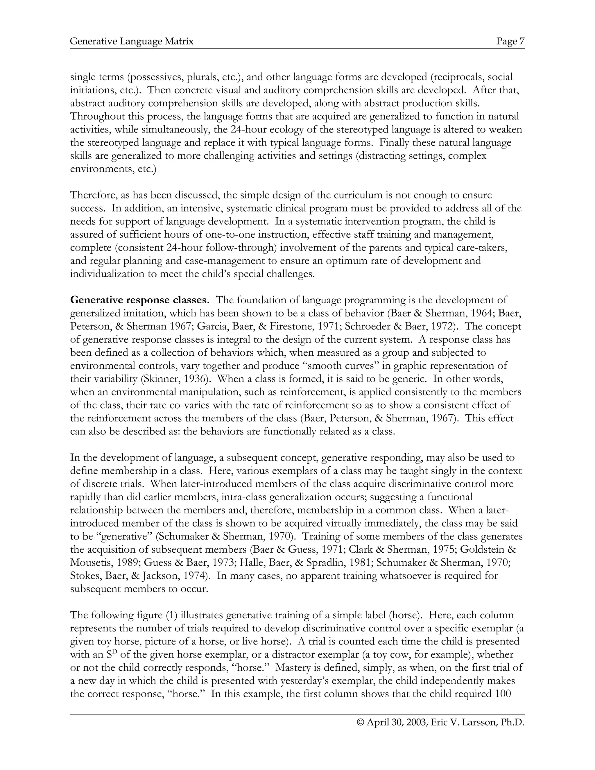 Generative Language Matrix Page 7
single terms (possessives, plurals, etc.), and other language forms are developed (reciprocals, social
initiations, etc.). Then concrete visual and auditory comprehension skills are developed. After that,
abstract auditory comprehension skills are developed, along with abstract production skills.
Throughout this process, the language forms that are acquired are generalized to function in natural
activities, while simultaneously, the 24-hour ecology of the stereotyped language is altered to weaken
the stereotyped language and replace it with typical language forms. Finally these natural language
skills are generalized to more challenging activities and settings (distracting settings, complex
environments, etc.)
Therefore, as has been discussed, the simple design of the curriculum is not enough to ensure
success. In addition, an intensive, systematic clinical program must be provided to address all of the
needs for support of language development. In a systematic intervention program, the child is
assured of sufficient hours of one-to-one instruction, effective staff training and management,
complete (consistent 24-hour follow-through) involvement of the parents and typical care-takers,
and regular planning and case-management to ensure an optimum rate of development and
individualization to meet the child’s special challenges.
Generative response classes. The foundation of language programming is the development of
generalized imitation, which has been shown to be a class of behavior (Baer & Sherman, 1964; Baer,
Peterson, & Sherman 1967; Garcia, Baer, & Firestone, 1971; Schroeder & Baer, 1972). The concept
of generative response classes is integral to the design of the current system. A response class has
been defined as a collection of behaviors which, when measured as a group and subjected to
environmental controls, vary together and produce “smooth curves” in graphic representation of
their variability (Skinner, 1936). When a class is formed, it is said to be generic. In other words,
when an environmental manipulation, such as reinforcement, is applied consistently to the members
of the class, their rate co-varies with the rate of reinforcement so as to show a consistent effect of
the reinforcement across the members of the class (Baer, Peterson, & Sherman, 1967). This effect
can also be described as: the behaviors are functionally related as a class.
In the development of language, a subsequent concept, generative responding, may also be used to
define membership in a class. Here, various exemplars of a class may be taught singly in the context
of discrete trials. When later-introduced members of the class acquire discriminative control more
rapidly than did earlier members, intra-class generalization occurs; suggesting a functional
relationship between the members and, therefore, membership in a common class. When a later-
introduced member of the class is shown to be acquired virtually immediately, the class may be said
to be “generative” (Schumaker & Sherman, 1970). Training of some members of the class generates
the acquisition of subsequent members (Baer & Guess, 1971; Clark & Sherman, 1975; Goldstein &
Mousetis, 1989; Guess & Baer, 1973; Halle, Baer, & Spradlin, 1981; Schumaker & Sherman, 1970;
Stokes, Baer, & Jackson, 1974). In many cases, no apparent training whatsoever is required for
subsequent members to occur.
The following figure (1) illustrates generative training of a simple label (horse). Here, each column
represents the number of trials required to develop discriminative control over a specific exemplar (a
given toy horse, picture of a horse, or live horse). A trial is counted each time the child is presented
with an SD
of the given horse exemplar, or a distractor exemplar (a toy cow, for example), whether
or not the child correctly responds, “horse.” Mastery is defined, simply, as when, on the first trial of
a new day in which the child is presented with yesterday’s exemplar, the child independently makes
the correct response, “horse.” In this example, the first column shows that the child required 100
© April 30, 2003, Eric V. Larsson, Ph.D.
 