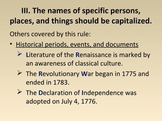 III. The names of specific persons, 
places, and things should be capitalized. 
Others covered by this rule: 
• Historical periods, events, and documents 
 Literature of the Renaissance is marked by 
an awareness of classical culture. 
 The Revolutionary War began in 1775 and 
ended in 1783. 
 The Declaration of Independence was 
adopted on July 4, 1776. 
 