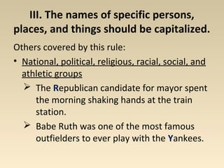 III. The names of specific persons, 
places, and things should be capitalized. 
Others covered by this rule: 
• National, political, religious, racial, social, and 
athletic groups 
 The Republican candidate for mayor spent 
the morning shaking hands at the train 
station. 
 Babe Ruth was one of the most famous 
outfielders to ever play with the Yankees. 
 