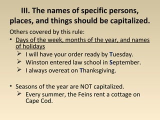 III. The names of specific persons, 
places, and things should be capitalized. 
Others covered by this rule: 
• Days of the week, months of the year, and names 
of holidays 
 I will have your order ready by Tuesday. 
 Winston entered law school in September. 
 I always overeat on Thanksgiving. 
• Seasons of the year are NOT capitalized. 
 Every summer, the Feins rent a cottage on 
Cape Cod. 
 