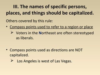III. The names of specific persons, 
places, and things should be capitalized. 
Others covered by this rule: 
• Compass points used to refer to a region or place 
 Voters in the Northeast are often stereotyped 
as liberals. 
• Compass points used as directions are NOT 
capitalized. 
 Los Angeles is west of Las Vegas. 
 