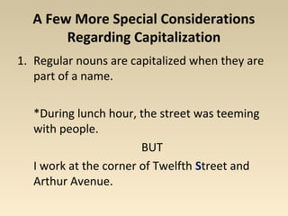 A Few More Special Considerations 
Regarding Capitalization 
1. Regular nouns are capitalized when they are 
part of a name. 
*During lunch hour, the street was teeming 
with people. 
BUT 
I work at the corner of Twelfth Street and 
Arthur Avenue. 
 
