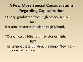 A Few More Special Considerations 
Regarding Capitalization 
*Cheryl graduated from high school in 1976. 
BUT 
Her alma mater is Madison High School. 
*Our office building is thirty stories high. 
BUT 
The Empire State Building is a major New York 
tourist attraction. 
 