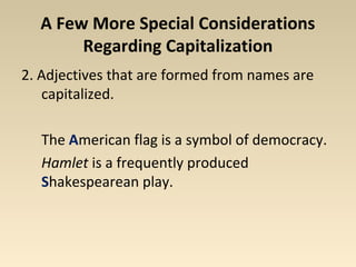 A Few More Special Considerations 
Regarding Capitalization 
2. Adjectives that are formed from names are 
capitalized. 
The American flag is a symbol of democracy. 
Hamlet is a frequently produced 
Shakespearean play. 
 