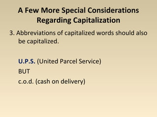 A Few More Special Considerations 
Regarding Capitalization 
3. Abbreviations of capitalized words should also 
be capitalized. 
U.P.S. (United Parcel Service) 
BUT 
c.o.d. (cash on delivery) 
 
