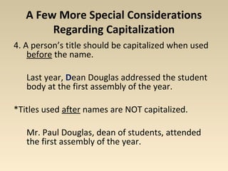 A Few More Special Considerations 
Regarding Capitalization 
4. A person’s title should be capitalized when used 
before the name. 
Last year, Dean Douglas addressed the student 
body at the first assembly of the year. 
*Titles used after names are NOT capitalized. 
Mr. Paul Douglas, dean of students, attended 
the first assembly of the year. 
 