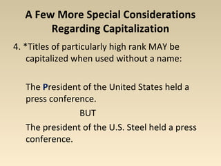 A Few More Special Considerations 
Regarding Capitalization 
4. *Titles of particularly high rank MAY be 
capitalized when used without a name: 
The President of the United States held a 
press conference. 
BUT 
The president of the U.S. Steel held a press 
conference. 
 