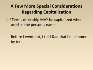 A Few More Special Considerations 
Regarding Capitalization 
4. *Terms of kinship MAY be capitalized when 
used as the person’s name. 
Before I went out, I told Dad that I’d be home 
by ten. 
 