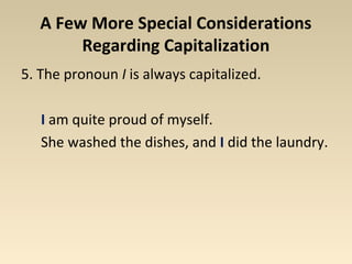 A Few More Special Considerations 
Regarding Capitalization 
5. The pronoun I is always capitalized. 
I am quite proud of myself. 
She washed the dishes, and I did the laundry. 
 