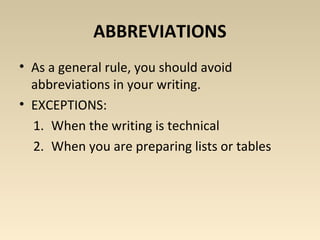 ABBREVIATIONS 
• As a general rule, you should avoid 
abbreviations in your writing. 
• EXCEPTIONS: 
1. When the writing is technical 
2. When you are preparing lists or tables 
 