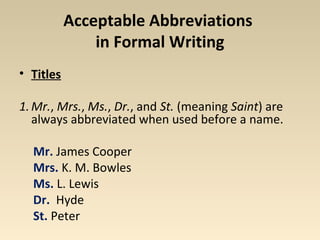 Acceptable Abbreviations 
in Formal Writing 
• Titles 
1.Mr., Mrs., Ms., Dr., and St. (meaning Saint) are 
always abbreviated when used before a name. 
Mr. James Cooper 
Mrs. K. M. Bowles 
Ms. L. Lewis 
Dr. Hyde 
St. Peter 
 