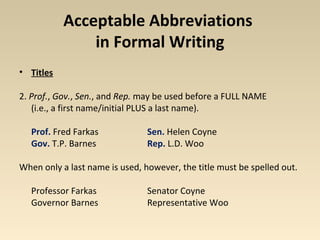Acceptable Abbreviations 
in Formal Writing 
• Titles 
2. Prof., Gov., Sen., and Rep. may be used before a FULL NAME 
(i.e., a first name/initial PLUS a last name). 
Prof. Fred Farkas Sen. Helen Coyne 
Gov. T.P. Barnes Rep. L.D. Woo 
When only a last name is used, however, the title must be spelled out. 
Professor Farkas Senator Coyne 
Governor Barnes Representative Woo 
 