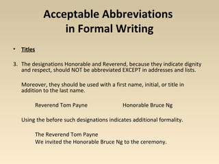 Acceptable Abbreviations 
in Formal Writing 
• Titles 
3. The designations Honorable and Reverend, because they indicate dignity 
and respect, should NOT be abbreviated EXCEPT in addresses and lists. 
Moreover, they should be used with a first name, initial, or title in 
addition to the last name. 
Reverend Tom Payne Honorable Bruce Ng 
Using the before such designations indicates additional formality. 
The Reverend Tom Payne 
We invited the Honorable Bruce Ng to the ceremony. 
 