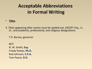 Acceptable Abbreviations 
in Formal Writing 
• Titles 
4. Titles appearing after names must be spelled out, EXCEPT Esq., Jr., 
Sr., and academic, professional, and religious designations. 
T.P. Barnes, governor 
BUT 
N. W. Smith, Esq. 
Frieda Parkas, Ph.D. 
Rod Johnson, C.P.A. 
Tom Payne, D.D. 
 