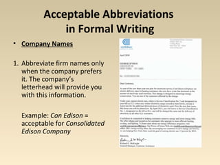 Acceptable Abbreviations 
in Formal Writing 
• Company Names 
1. Abbreviate firm names only 
when the company prefers 
it. The company’s 
letterhead will provide you 
with this information. 
Example: Con Edison = 
acceptable for Consolidated 
Edison Company 
 