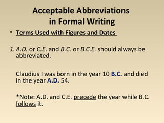 Acceptable Abbreviations 
in Formal Writing 
• Terms Used with Figures and Dates 
1.A.D. or C.E. and B.C. or B.C.E. should always be 
abbreviated. 
Claudius I was born in the year 10 B.C. and died 
in the year A.D. 54. 
*Note: A.D. and C.E. precede the year while B.C. 
follows it. 
 