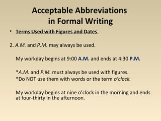Acceptable Abbreviations 
in Formal Writing 
• Terms Used with Figures and Dates 
2. A.M. and P.M. may always be used. 
My workday begins at 9:00 A.M. and ends at 4:30 P.M. 
*A.M. and P.M. must always be used with figures. 
*Do NOT use them with words or the term o’clock. 
My workday begins at nine o’clock in the morning and ends 
at four-thirty in the afternoon. 
 