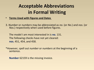 Acceptable Abbreviations 
in Formal Writing 
• Terms Used with Figures and Dates 
3. Number or numbers may be abbreviated as no. (or No.) and nos. (or 
Nos.) respectively when used before figures. 
The model I am most interested in is no. 131. 
The following checks have not yet cleared: 
nos. 451, 454, and 458. 
*However, spell out number or numbers at the beginning of a 
sentence. 
Number 62159 is the missing invoice. 
 