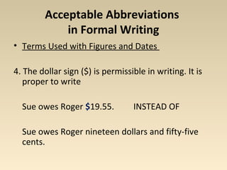 Acceptable Abbreviations 
in Formal Writing 
• Terms Used with Figures and Dates 
4. The dollar sign ($) is permissible in writing. It is 
proper to write 
Sue owes Roger $19.55. INSTEAD OF 
Sue owes Roger nineteen dollars and fifty-five 
cents. 
 
