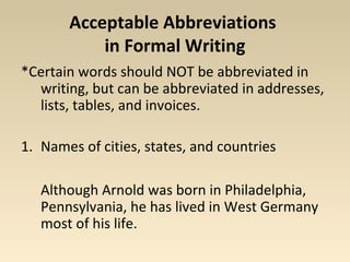 Acceptable Abbreviations 
in Formal Writing 
*Certain words should NOT be abbreviated in 
writing, but can be abbreviated in addresses, 
lists, tables, and invoices. 
1. Names of cities, states, and countries 
Although Arnold was born in Philadelphia, 
Pennsylvania, he has lived in West Germany 
most of his life. 
 