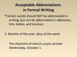 Acceptable Abbreviations 
in Formal Writing 
*Certain words should NOT be abbreviated in 
writing, but can be abbreviated in addresses, 
lists, tables, and invoices. 
2. Months of the year, days of the week 
The shipment of electric yoyos arrived 
Wednesday, October 1. 
 