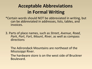 Acceptable Abbreviations 
in Formal Writing 
*Certain words should NOT be abbreviated in writing, but 
can be abbreviated in addresses, lists, tables, and 
invoices. 
3. Parts of place names, such as Street, Avenue, Road, 
Park, Port, Fort, Mount, River, as well as compass 
directions 
The Adirondack Mountains are northeast of the 
Mississippi River. 
The hardware store is on the west side of Bruckner 
Boulevard. 
 