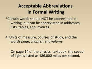 Acceptable Abbreviations 
in Formal Writing 
*Certain words should NOT be abbreviated in 
writing, but can be abbreviated in addresses, 
lists, tables, and invoices. 
4. Units of measure, courses of study, and the 
words page, chapter, and volume 
On page 14 of the physics textbook, the speed 
of light is listed as 186,000 miles per second. 
 