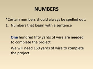 NUMBERS 
*Certain numbers should always be spelled out: 
1. Numbers that begin with a sentence 
One hundred fifty yards of wire are needed 
to complete the project. 
We will need 150 yards of wire to complete 
the project. 
 