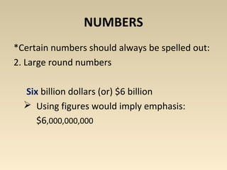 NUMBERS 
*Certain numbers should always be spelled out: 
2. Large round numbers 
Six billion dollars (or) $6 billion 
 Using figures would imply emphasis: 
$6,000,000,000 
 