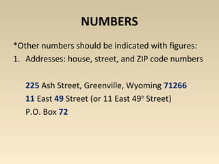 NUMBERS 
*Other numbers should be indicated with figures: 
1. Addresses: house, street, and ZIP code numbers 
225 Ash Street, Greenville, Wyoming 71266 
11 East 49 Street (or 11 East 49th Street) 
P.O. Box 72 
 