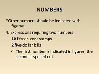 NUMBERS 
*Other numbers should be indicated with 
figures: 
4. Expressions requiring two numbers 
10 fifteen-cent stamps 
2 five-dollar bills 
 The first number is indicated in figures; the 
second is spelled out. 
 