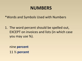 NUMBERS 
*Words and Symbols Used with Numbers 
1. The word percent should be spelled out, 
EXCEPT on invoices and lists (in which case 
you may use %). 
nine percent 
11 ½ percent 
 