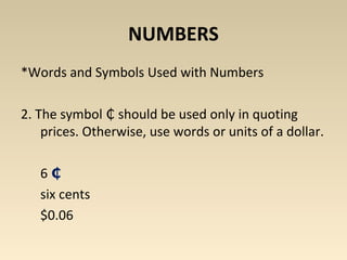 NUMBERS 
*Words and Symbols Used with Numbers 
2. The symbol should ₵ be used only in quoting 
prices. Otherwise, use words or units of a dollar. 
6 ₵ 
six cents 
$0.06 
 