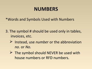 NUMBERS 
*Words and Symbols Used with Numbers 
3. The symbol # should be used only in tables, 
invoices, etc. 
 Instead, use number or the abbreviation 
no. or No. 
 The symbol should NEVER be used with 
house numbers or RFD numbers. 
