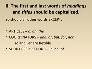 II. The first and last words of headings 
and titles should be capitalized. 
So should all other words EXCEPT: 
• ARTICLES – a, an, the 
• COORDINATORS – and, or, but, for, nor; 
so and yet are flexible 
• SHORT PREPOSITIONS – in, on, of 
 