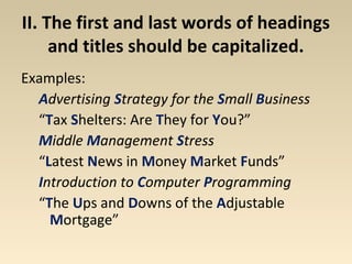II. The first and last words of headings 
and titles should be capitalized. 
Examples: 
Advertising Strategy for the Small Business 
“Tax Shelters: Are They for You?” 
Middle Management Stress 
“Latest News in Money Market Funds” 
Introduction to Computer Programming 
“The Ups and Downs of the Adjustable 
Mortgage” 
 
