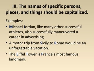 III. The names of specific persons, 
places, and things should be capitalized. 
Examples: 
• Michael Jordan, like many other successful 
athletes, also successfully maneuvered a 
career in advertising. 
• A motor trip from Sicily to Rome would be an 
unforgettable vacation. 
• The Eiffel Tower is France’s most famous 
landmark. 
 