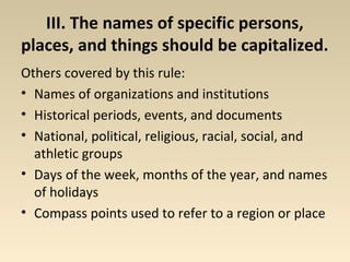 III. The names of specific persons, 
places, and things should be capitalized. 
Others covered by this rule: 
• Names of organizations and institutions 
• Historical periods, events, and documents 
• National, political, religious, racial, social, and 
athletic groups 
• Days of the week, months of the year, and names 
of holidays 
• Compass points used to refer to a region or place 
 