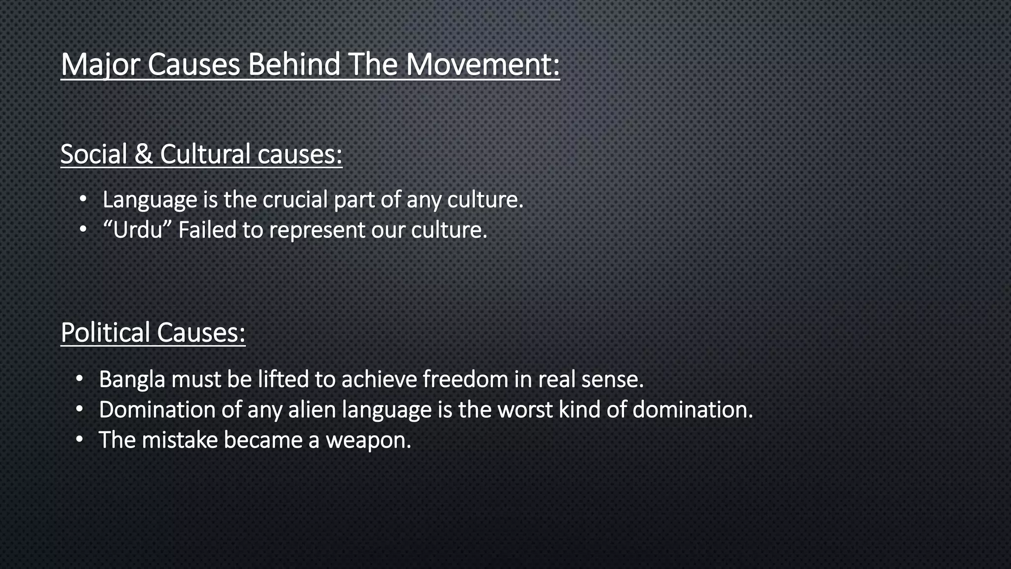 Major Causes Behind The Movement:
Social & Cultural causes:
• Language is the crucial part of any culture.
• “Urdu” Failed to represent our culture.
Political Causes:
• Bangla must be lifted to achieve freedom in real sense.
• Domination of any alien language is the worst kind of domination.
• The mistake became a weapon.
 