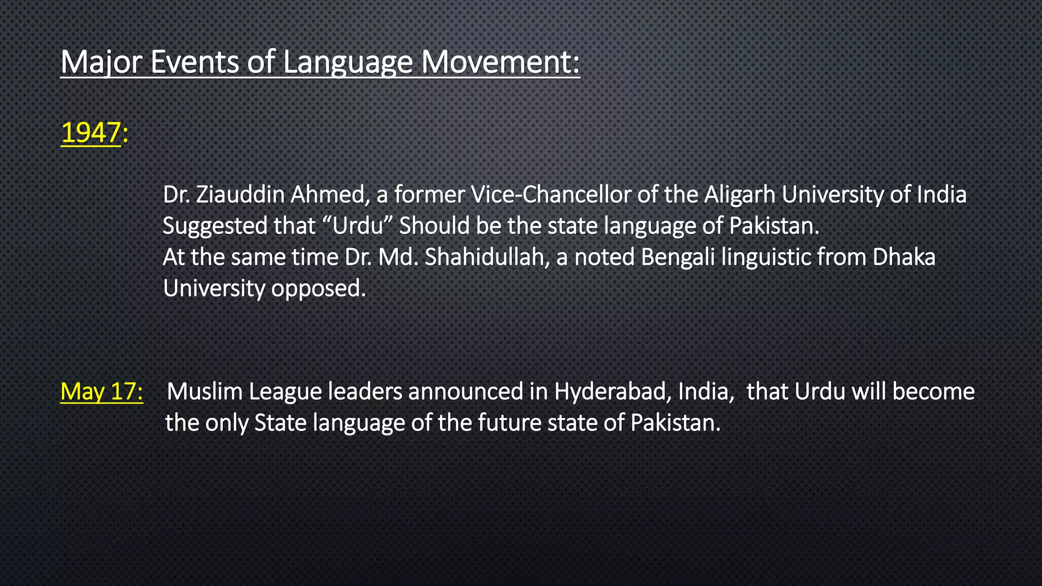 Major Events of Language Movement:
1947:
May 17: Muslim League leaders announced in Hyderabad, India, that Urdu will become
the only State language of the future state of Pakistan.
Dr. Ziauddin Ahmed, a former Vice-Chancellor of the Aligarh University of India
Suggested that “Urdu” Should be the state language of Pakistan.
At the same time Dr. Md. Shahidullah, a noted Bengali linguistic from Dhaka
University opposed.
 