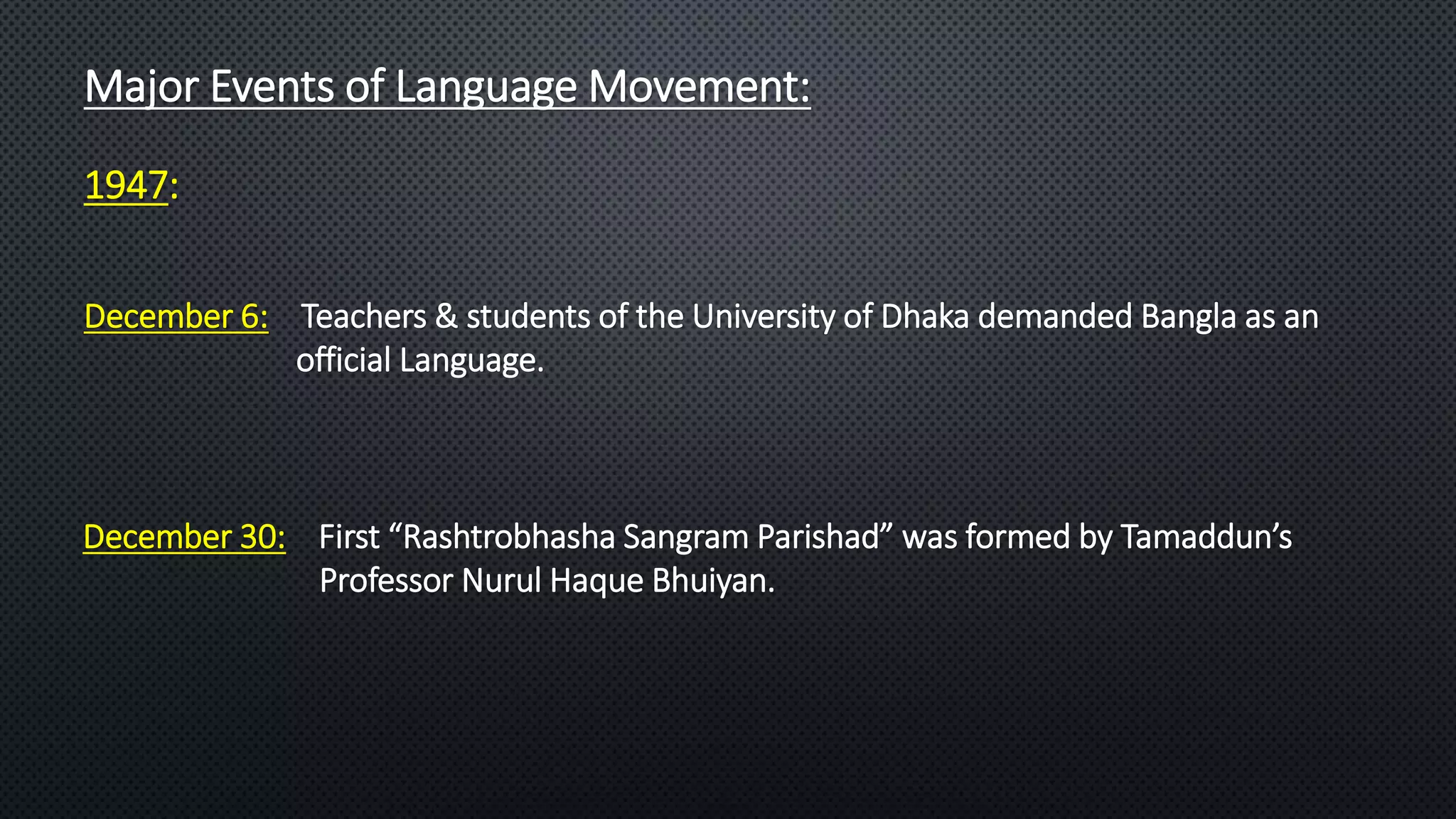 Major Events of Language Movement:
December 30: First “Rashtrobhasha Sangram Parishad” was formed by Tamaddun’s
Professor Nurul Haque Bhuiyan.
December 6: Teachers & students of the University of Dhaka demanded Bangla as an
official Language.
1947:
 