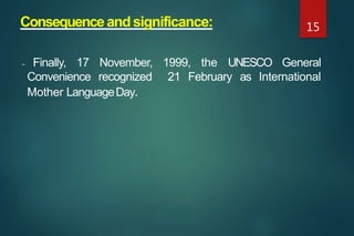 Consequenceandsignificance:
- Finally, 17 November, 1999, the UNESCO General
Convenience recognized 21 February as International
Mother LanguageDay.
15
 