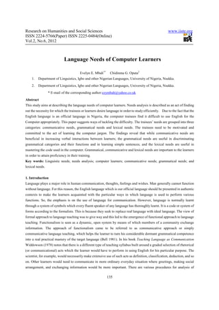 Research on Humanities and Social Sciences                                                              www.iiste.org
ISSN 2224-5766(Paper) ISSN 2225-0484(Online)
Vol.2, No.6, 2012



                             Language Needs of Computer Learners

                                         Evelyn E. Mbah1*     Chidinma G. Oputa2
    1.   Department of Linguistics, Igbo and other Nigerian Languages, University of Nigeria, Nsukka.
    2.   Department of Linguistics, Igbo and other Nigerian Languages, University of Nigeria, Nsukka.
                 * E-mail of the corresponding author:ezymbah@yahoo.co.uk
Abstract
This study aims at describing the language needs of computer learners. Needs analysis is described as an act of finding
out the necessity for which the trainees or learners desire language in order to study efficiently. Due to the fact that the
English language is an official language in Nigeria, the computer trainees find it difficult to use English for the
Computer appropriately. This paper suggests ways of tackling the difficulty. The trainees’ needs are grouped into three
categories: communicative needs, grammatical needs and lexical needs. The trainees need to be motivated and
committed to the act of learning the computer jargon. The findings reveal that while communicative needs are
beneficial in increasing verbal interactions between learners; the grammatical needs are useful in discriminating
grammatical categories and their functions and in learning simple sentences; and the lexical needs are useful in
mastering the code used in the computer. Grammatical, communicative and lexical needs are important to the learners
in order to attain proficiency in their training.
Key words: Linguistic needs; needs analysis; computer learners; communicative needs; grammatical needs; and
lexical needs.


1. Introduction
Language plays a major role in human communication, thoughts, feelings and wishes. Man generally cannot function
without language. For this reason, the English language which is our official language should be presented in authentic
contexts to make the learners acquainted with the particular ways in which language is used to perform various
functions. So, the emphasis is on the use of language for communication. However, language is normally learnt
through a system of symbols which every fluent speaker of any language has thoroughly learnt. It is a code or system of
forms according to the formalists. This is because they seek to replace real language with ideal language. The view of
formal approach to language teaching was to give way and this led to the emergence of functional approach to language
teaching. Functionalism is seen as a dynamic, open system by means of which members of a community exchange
information. The approach of functionalism came to be referred to as communicative approach or simply
communicative language teaching, which helps the learner to turn his considerable dormant grammatical competence
into a real practical mastery of the target language (Bell 1981). In his book Teaching Language as Communication
Widdowson (1978) notes that there is a different type of teaching syllabus built around a graded selection of rhetorical
(or communicational) acts which the learner would have to perform in using English for his particular purpose. The
scientist, for example, would necessarily make extensive use of such acts as definition, classification, deduction, and so
on. Other learners would need to communicate in more ordinary everyday situation where greetings, making social
arrangement, and exchanging information would be more important. There are various procedures for analysis of

                                                            135
 