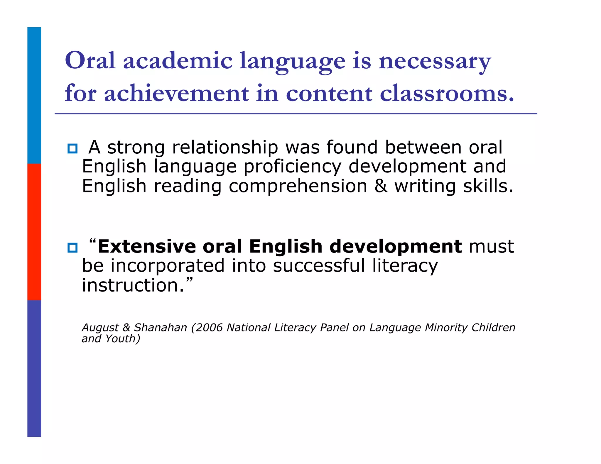 Oral academic language is necessary
for achievement in content classrooms.
p  A strong relationship was found between oral
English language proficiency development and
English reading comprehension & writing skills.
p  “Extensive oral English development must
be incorporated into successful literacy
instruction.”
August & Shanahan (2006 National Literacy Panel on Language Minority Children
and Youth)
 