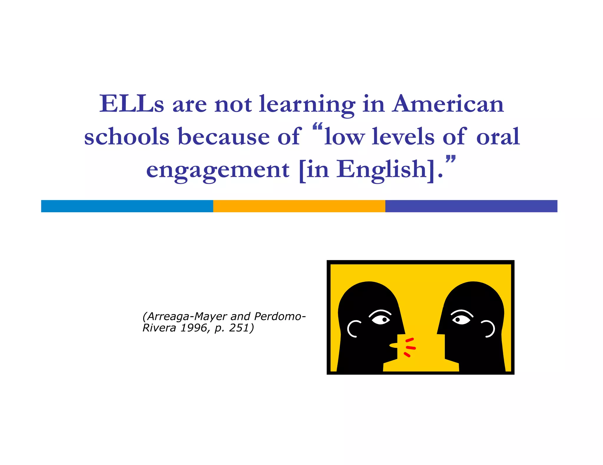 ELLs are not learning in American
schools because of “low levels of oral
engagement [in English].”
(Arreaga-Mayer and Perdomo-
Rivera 1996, p. 251)
 